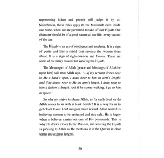 representing Islam and people will judge it                            Ьу     us.
Nonetheless, these rules apply to the Muslimah even inside
our home, when we           аге   permitted to tak:e off our Hijaab.         Оцг

character shou1d Ье of а good nature             аll   our life, every second
ofthe day.

     The Hijaab is     ап   act of obedience and modesty. It is          а   sign
of purity and like          а   shield that protects the woman              fют

abuse. It is      а   sign of righteousness and          Етаап.     These     аге

some of the      тanу    reasons for wearing the         Нijaab.

     The Messenger of Allah            (реасе   and blessings of Allah        Ье

ироп   him) said that Allah says, ".. .If ту servant draws near
to   Ме а     hand's span, 1 draw near to              пип ап arт's     length;
and   if he draws near to Ме            ап апп' s   length, 1 draw near to
him   а   fathom 's length. And if he comes walking, 1 go to him
at speed."

     So why not strive to please Allah, as for each deed we do
Allah comes to us with at least double? It is                а   way for us to
get closer to our Lord and gain much reward. Allah wants His
believing women to           Ье   protected and stay safe.        Не   is happy
when      а   believer carries out       опе   of His commands. That is
why    Не     draws closer to the Muslim, and wearing the               Нijaab

is pleasing to Allah as           Не   mentions it in the Qur' ап in clear
terms and at great lengths.



                                         30
 