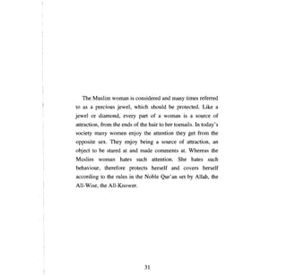 The Muslim woman is considered and тапу times rеfепеd
to as   а   precious jewel, which should      Ье   protected. Like     а

jewel   ог   diamond, every part of    а    woman is       а   source of
attraction, from the ends of the hair to her toenails. In today' s
society     тапу    women enjoy the attention they get from the
opposite sex. They enjoy being         а   source of attraction,      ап

object to    Ье    stared at and made comments at. Whereas the
Muslim woman hates such attention. She hates such
behaviour, therefore protects herself and covers herself
according to the rules in the Noble        Qur'ап   set   Ьу   Allah, the
All-Wise, the All-Knower.




                                 31

 