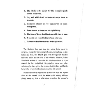 1.	   ТЬе    whole   Ьоду,    except for the exempted parts
         should Ье covered.
   2.	 Any veil which itself becomes attractive must                Ье

       avoided.

   3.	 Garments should not               Ье    transparent or semi­
       transparent.

   4.	 Dress should Ье loose and not tight fitting.
   5.	   ТЬе   form of dress should not resemble that of шеп,

   6.	 It should not resemble that of non-believers.
   7.	 Garments should not reflect worldly honour.



  The Shaikh' s first rule that the whole body must                 Ье

covered, except for the exempted parts, is implying to the
hands and face. The Shaikh goes with the opinion that the
face and hands do not       Ьауе   to    Ье   covered, however, if the
Muslimah wishes to        сапу   out this deed then there is extra
reward for her inshaAllah. Nevertheless there               аге   other
scholars who     Ьауе   given the opinion that the face and hands
Ьауе   to Ье covered without question, that it is а must.

  Islam does not set regulations as to what style the Hijaab
must   Ье,   but it must cover the whole body, loosely without
giving away     anу   hint to what shape or colour the woman's


                                   34

 