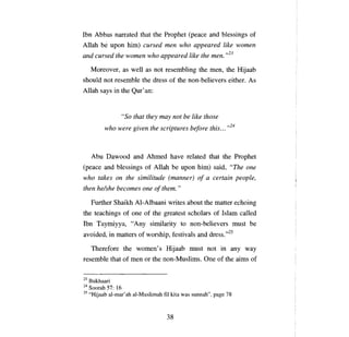 Ibn Abbas      папаtеd   that the Prophet    (ре асе   and blessings of
Allah   Ье ироп     him) cursed     теп   who appeared like women
and cursed the women who appeared like the теп. ,,23

     Moreover, as well as not resembling the           mеп,   the Hijaab
should not resemble the dress of the non-believers either. As
Allah says in the Qur' ап:


                 "So that they mау not Ье like those

           who were given the scriptures be/ore this... ,,24




     АЬи    Dawood and Ahmed have related that the Prophet
(реасе     and blessings of     АllаЬ Ье ироп   him) said, "The      оnе

who takes      оп   the similitude (manner)     о/ а    certain people,
then helshe becomes         оnе о/ them. "

     Further Shaikh AI-Albaani writes about the matter echoing
the teachings of      опе   of the greatest scholars of Islam called
Ibn Taymiyya,        "Апу     similarity to non-believers must        Ье

avoided, in matters of worship, festivals and dress.,,25

     Therefore the women' s Hijaab must not in                 апу   way
resemble that of     шеп    or the non-Muslims.    Опе   of the aims of


23 Bukhaari
24 Soorah 57: 16
25 "Hijaab a1-mar'ah al-Muslimah fi1 kita was sunnah", page 78




                                    38

 