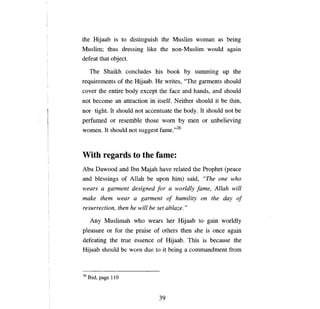 the Hijaab is to distinguish the Muslim woman as being
Muslim; thus dressing like the non-Muslim would                             аgаш

defeat that object.

     The Shaikh concludes his book                  Ьу     summing      ир    the
requirements of the         Нijaab. Не    writes, "The garments should
cover the entire body except the face and hands, and should
not    Ьесоте ап        attraction in itself. Neither should it        Ье    thin,
nor tight. It should not accentuate the body. It should not                    Ье

perfumed or resemble those wom Ьу                      теп   or unbelieving
women. It should not suggest fame.,,26



With regards to the fame:
АЬи     Dawood and Ibn Majah have related the Prophet                      (реасе

and blessings of Allah            Ье ироп      him) said,     "Тпе опе       who
wears       а    gannent designed      [о: а     worldly    [ате,    Allah will
make them wear              а   gannent     о/   humility    оп     the day     о/

resurrection, then he will        Ье   set ablaze. "

      Апу       Muslimah who wears her Hijaab to gain worldly
pleasure        ог   for the praise of others then she is           опсе    again
defeating the true essence of Hijaab. This is because the
Hijaab should Ье wom due to it being а commandment fюm



26   lbid, page 11О



                                       39
 