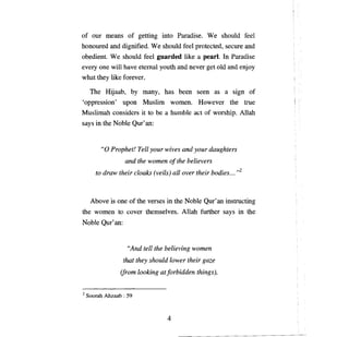 of our     шеапв         of getting into Paradise. W е should feel
honoured апс dignified. W е should feel protected, secure апс
obedient. W е should feel guarded like а pearl. In Paradise
every опе will have etemal youth and never get old and enjoy
what they like forever.

     The Hijaab,          Ьу    тапу,     has   Ьееп   seen as   а   sign of
'oppression' ироп Muslim women. However the true
Muslimah considers it to Ье а humble act of worship. Allah
says in the Noble         Оцг'ап:




         "О   Prophet!         ТеП your   wives and your daughters

                     and the women         о! the   believers

       to draw their cloaks (veils) all over their bodies... ,,2




     АЬоуе    is   опе   of the verses in the Noble Qur' ап instructing
the women to cover themselves. Allah further says in the
Noble     Оцг'ап:




                         "And tell the believing women

                    that they should lower their gaze

                   (from looking atforbidden things),



2   Soorah Ahzaab : 59



                                          4
 