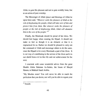 Al1ah, to gain    Нis   pleasure and not to gain worldly fame, but
as ап action of pure worship.
  The Messenger of Al1ah (ре асе and blessings of Al1ah Ье
upon him) said, "Whoever seeks the pleasure о/ Allah at the
risk о/ displeasing the people, Allah will take care о/ пип and
protect    Ыт [ют theт.       But whoever seeks the pleasure         о/

people at the risk о/ displeasing Allah, Allah will abandon
Ыт to the care о/ the people. ,,27

     Final1y, the Muslimah should      Ье рюud      of her dress. We
should feel happy when wearing the Hijaab. It should not
make us feel as though it is an obstacle or that it is
impractical for us. Rather we should       Ье   pleased to   сапу   out
the command of Al1ah and encourage others to do              Фе   same,
since the Hijaab is for every Muslimah а part of the Deen. It
is our way of contributing to the service of the Deen and it is
our shield      fют   evil in this life and our achievement for the
next.

     1 conclude with some wonderful advice            fюm    the great
Shaikh Abdur Rahman As-Sudais, the Imam of Masjid
Haram, in Makkah Saudi ЛrаЫа.
"Му      Muslim sister!    Уои   will never   Ье аЫе    to reach the
perfection that уои desire, nor wi1l уои      Ье   able to regain your


27   Tirmidhi



                                  40
 