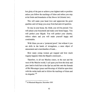 [овт   glory of the past   ог   achieve your highest rank            ог   position
unless   уои   follow the teachings of Islam and unless                   уои   stop
at the limits and boundaries ofthe Sharee'ah (Islamic law).

     This will make your heart           [оме    and appreciate the good
qualities and will keep        уои   away from bad and evil qualities.

     So stay in your home.         Ву   Allah,   уои   will   Ье   praised.     Уои

will please your household and make your home happy.                            Уои

will perfect your Hijaab.             Уои     will perfect your chastity,
relieve others and         уои       will make yourself happy and
comfortable.

     With Islam    уои   are   а   'protected jewel', but without it            уои

are dolls in the hands of wrongdoers,                    а гпеге      object of
amusement and а merchandise of trade ...

     How    тапу   young women get trapped and how much
tragedy happens when the Hijaab is destroyed ...

     Therefore, to   аН    our Muslim sisters, in the east and the
west of the Muslim world, 1 саН ироп               уои   from this holy and
pure land to hold fast to the Qur'an and bite onto the Sunnah
of His Messenger (реасе and blessings of Allah Ье ироп him)
with the molar teeth and to follow the teachings of Islam and
its etiquette."Z8



28   AI-Muminah Magazine, December 1995



                                        41

 