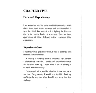 CHAPTER FIVE

Personal Experiences

Like Amatullah who has       Ьееп   mentioned previously,               тапу

sisters have   соте   across hardships and have struggled to
wear the Hijaab. For some of us it is fighting the Shaytaan
that is the hardest barrier to overcome.                  Неге    are three
descriptions of three different sisters expressing their
experiences.



Experience Опе:
1 was the average girl at university. 1 was, as expected, into
the latest fashion and trend.

   А   new day at university meant          а   new outfit, well,   опе   that
1 had not wom that week. 1 had to have               а   different hairstyle
and different make     ир.   1   еуеп       went as far as wearing          а

different perfume everyday.

   Deep down 1 felt it was like         а   burden; it took      ир а   lot of
ту   time. Every evening 1 would have to think about                      ту

outfit for the next day, when 1 could have spent that time
studying.


                                  42


                                                                                 /

 
