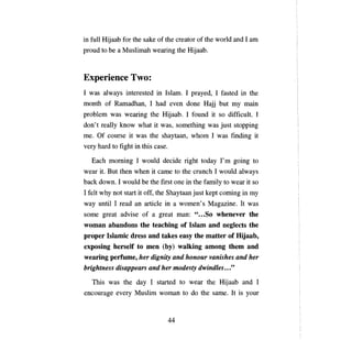 in full Hijaab for the sake of the creator of the world and 1 am
proud to Ье а Muslimah wearing the Hijaab.



Experience Two:
1 was a1ways interested in Islam. 1 prayed, 1 fasted in the
month of Ramadhan, 1 had           ечеп     done Hajj but     ту шаш

problem was wearing the Hijaab. 1 found it so difficult. 1
don't rea11y know what it was, something was just stopping
те.   Of course it was the shaytaan, whom 1 was finding it
very hard to fight in this case.

   Басh   moming 1 would decide right today              Гт   going to
wear it. But then when it     сате    to the crunch 1 would a1ways
back down. 1 would Ье the fIrst опе in the farnily to wear it so
1 felt why not start it off, the Shaytaan just kept corning in ту
way until 1 read   ап   article in    а   women's Magazine. It was
some great advise of      а   great       тап:   " ... 80 whenever the
woman abandons the teaching of Islam and neglects the
ргорег Islamic dress and takes easy the matter of Hijaab,
exposing herself to теп (Ьу) walking among them and
wearing регйцве, her dignity and honour vanishes and her
brightness disappears and her тodesty dwindles ..."

   This was the day 1 started to wear the Hijaab and 1
encourage every Muslim woman to do the same. It is your


                                   44

 