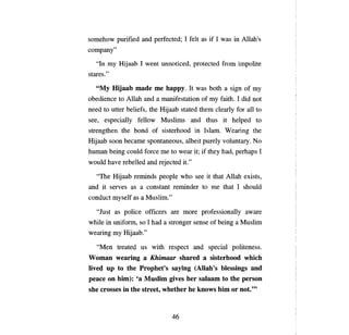 somehow purified and perfected; 1 felt as if 1 was in Allah's
сотрапу"

   "In   ту   Hijaab 1 went unnoticed, protected from impolite
stares."

   "Му  Hijaab made те Ьарру. It was both а sign of ту
obedience to Allah and а manifestation of ту faith. 1 did not
need to utter beliefs, the Hijaab stated them clearly for аll to
see, especially fellow Muslims and thus it helped to
strengthen the bond of sisterhood in Islam. Wearing the
Hijaab soon     Ьесате     spontaneous, albeit purely voluntary. No
human being could force        те   to wear it; if they had, perhaps 1
would have rebelled and rejected it."

   "The Hijaab reminds         реорlе   who see it that Allah exists,
and it serves as     а     constant reminder to    те   that 1 should
conduct myself as а Mus1im."

   "Just as po1ice officers are more professiona11y aware
while in uniform, so 1 had      а   stronger sense of being   а   Mus1im
wearing    ту   Hijaab."

   "Men treated us with respect and specia1 politeness.
Woman wearing а Khiтaar shared а sisterhood which
live4 пр to the Prophet's saying (Allah's blessings and
реасе оп Ыт): 'а Mnslim gives Ьег salaam to the person

she crosses in the street, whether Ье knows          Ыт ог        not.'"


                                     46

 