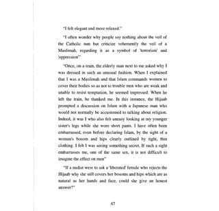 "1 felt elegant and more relaxed."

  "1 often wonder why people say nothing about the veil of
the Catholie      пип   but eritieize vehemently the veil of                          а

Muslimah, regarding it as                 а   symbol of          'tепоrisт'         and
'oppression'"

  "Опсе, оп а      train, the elderly         тап   next to     те   asked why 1
was dressed in sueh        ап   unusual fashion. When 1 explained
that 1 was   а   Muslimah and that Islam                еоmmапds          women to
eover their bodies so as not to trouble             теп       who are weak          апd

ипаЫе   to resist temptation, he seemed impressed. When he
left the train, he thanked           те.      In this   iпstапее,        the Hijaab
prompted     а   diseussion     оп   Islam with         а   Japanese      тап      who
would not    поrшаllу Ье      aeeustomed to talking about religion.
Indeed, it was 1 who a1so felt uneasy looking at                         ту   younger
sister's legs while she wore short pants. 1 have often                             Ьееп

етЬапаssеd, еуеп        before deelaring Islam,                Ьу   the sight of      а

woman's bosom and hips elearly outlined                             Ьу    tight, thin
elothing. 1 felt 1 was seeing something seeret. If sueh                        а   sight
еmЬапаssеs те, опе         of the same           вех,       it is not diffieult to
imagine the effeet      оп гпеп"

   "If а nudist were to ask          а   'liberated' fema1e who rejeets the
Hijaab why she still eovers her bosoms                  апd    hips whieh are as
natural as her hands and faee, eould she give                             ап   honest
answer?"


                                         47
 