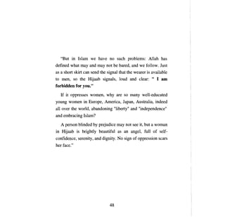 "But in Islam we have       по    such problems: A11ah has
defined what тау and      тау   not Ье bared, and we fo11ow. Just
as а short skirt сап send the signa1 that the wearer is available
to   теп,    so the Hijaab signa1s, 10ud and clear: " 1         ат

forbidden for you."

     If it oppresses women, why are so         тапу   we11-educated
young women in       Ешоре,   America, J арап, Australia, indeed
аН   over the world, abandoning "liberty" and "independence"
and embracing Islam?

     А   person blinded Ьу prejudice   тау   not see it, but а woman
in Hijaab is bright1y beautiful as an angel, fu11 of self­
confidence, serenity, and dignity. No sign of oppression scars
her face."




                                 48

 