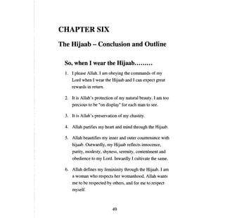 CHAPTERSIX
Тпе   Hijaab - Conclusion and Outline

 80, when 1 wear the Hijaab                              .
 1.	 1 please Allah. 1 ат obeying the commands of            ту

      Lord when 1 wear the Hijaab and 1 сan expect great
      rewards in return.

 2.	 It is Allah's protection of ту паtшаl beauty. 1 am too
      precious to   Ье "оп   display" for each   тan   to see.

 3.	 It is Al1ah's preservation of ту chastity.

 4.	 Allah purifies   ту     heart and mind through the Hijaab.

 5.	 Allah beautifies ту inner and outer countenance with
      hijaab. Outwardly,      ту   Hijaab reflects innocence,
      purity, modesty, shyness, serenity, contentment and
      obedience to ту Lord. Inwardly 1 cultivate the same.

 6.	 Allah defines    ту   femininity through the Hijaab. 1 аш
      а   woman who respects her womanhood. Allah wants
      те   to Ье respected Ьу others, and for     те   to respect
      myself.



                                49
 
