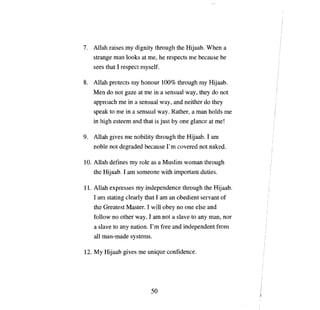 7.	 Al1ah raises    ту        clignity through      Фе   Hijaab. When      а

    strange   тan    looks at те,        Ье   respects   те   because   Ье

    sees that 1 respect myself.

8.	 Allah protects ту honour 100% through                     ту   Hijaab.
    Меп    do not gaze at те in а sensual way, they do not
    аррroасЬ те      in    а   sensual way, and neither do they
    speak to   те    in   а   sensual way. Rather,         а тап   holds   те

    in high esteem and that is just Ьу               опе   glance at те!

9.	 Allah gives     те     nobility through the Hijaab. 1 агп
    поЫе    not degraded because              Гш    covered not naked.

10. Allah defines        ту    role as а Muslim woman through
    the Hijaab. 1 ат someone with important duties.

11. Allah expresses           ту   independence through the Hij ааЬ.
    1 ат stating clearly that 1 ат ап obedient servant of
    the Greatest Master. 1 will            оЬеу по опе      else and
    follow    по   other way. 1 am пот          а   slave to any тап, nor
    а   slave to   anу    nation.   Гш     free and independent from
    аll   man-made systems.

12. Му Hijaab gives            те   unique confidence.




                                     50

 