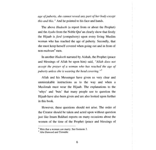 age    о/ puberty,   she   саппол      reveal аnу рап о/ her body except
this and this." And he pointed to his face and hands.

     The   аЬоуе   Hadeeth        (а   report from or about the Prophet)
and theAyahs from the Noble Qur'an clearly show that firstly
the Hijaab is /ard (compulsory) upon every living Muslim
woman who has reached the age of puberty. Secondly, that
she must keep herself covered when going out and in front of
non-mahram4 men.

     In another Hadeeth narrated           Ьу   Aishah, the Prophet   (реасе

and blessings of Allah            Ье   upon him) said, "Allah does not
accept the prayer          о/ а   woman who has reached the age           о/

puberty unless she is wearing the head covering.,,5

     Allah and his Messenger have given us very clear and
unmistakable instructions as to the way and when                           а

Muslimah must wear the Hijaab. The explanations to the
'whys' and 'buts' that many                   реорlе   use to question the
Hijaab have also been given and are also looked upon further
in this book.

     However, these questions should not arise. The order of
the Creator should         Ье   taken and acted upon without question
just like Imam Bukhari reports                оп тапу   occasions about the
women of the time of the Prophet                  (реасе   and blessings of

4   Men that а wornan сап rnarry. See footnote З.
5   АЬи Dawood and Tirmidhi



                                          6
 