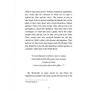 Allah    Ье ироп   him) used to. Without wanting             ап   explanation,
they wou1d take the command of Allah and act                          uр оп   it
without the 'buts' and the 'whys'. The women, as soon as
they heard of the revelation regarding the Hijaab, they cut the
edges of their waist sheets and covered themselves without
question. These were great women.               Тhey      did not wait to     Ье

persuaded     ог   coaxed into obedience. They knew that as true
worshippers of Allah they had to gladly follow His orders
straight away and this was for their own good from Allah.
These women who were promised Paradise but sti1l they
carried out Allah' s orders with pleasure and happiness. They
had love for their Lord, their religion and their Prophet. Thus
they abided Ьу every rule and regulations without question or
complaint. Allah states in the Noble Book:


           "It is not fitting for   а   believer,   теп   or women,

           when Allah and His Messenger have decided

                           а   matter for them

             to have аnу орйоп about their affair... ,,6




     The Muslimahs of today should try and follow the
magnificent example of the great women from the time of the


6   Soorah Ahzab: 35



                                         7
 