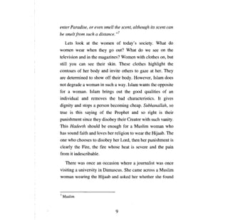 enter Paradise, or even          sтell   the scent, although its scent сап
Ье sтeltfroт such а distance.            ,,7

     Lets look at the women of today's society. What do
women wear when they go out? What do we see                           оп    the
television and in the magazines? Women with clothes                   оп,   but
still    уои сап       see their skin. These clothes highlight the
contours of her body and invite others to gaze at her. They
аге     determined to show off their body. However, Islam does
not degrade       а   woman in such а way. Islam wants the opposite
for     а    woman. Islam brings out the good qualities of                  ап

individual and removes the bad characteristics. It gives
dignity and stops        а   person becoming cheap. Subhanallah, so
true is this saying of the Prophet and so right is their
punishment since they disobey their Creator with such vanity.
Тhis        Hadeeth should      Ье   enough for   а   Muslim woman who
has sound faith and loves her religion to wear the Hijaab. The
опе     who chooses to disobey her Lord, then her punishment is
clearly the Fire, the         Пге    whose heat is severe and the pain
from it indescribable.

      There was       опсе ап   occasion where        а   journalist was   опсе

visiting а university in Damascus. She сате across а Muslim
woman wearing the Hijaab and asked her whether she found



7   Muslim



                                         9
 