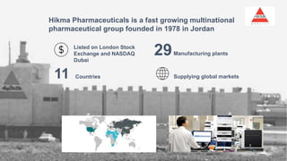 Hikma Pharmaceuticals is a fast growing multinational
pharmaceutical group founded in 1978 in Jordan
Listed on London Stock
Exchange and NASDAQ
Dubai
11 Countries Supplying global markets
29Manufacturing plants
 