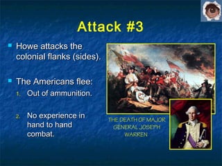  Howe attacks theHowe attacks the
colonial flanks (sides).colonial flanks (sides).
 The Americans flee:The Americans flee:
1.1. Out of ammunition.Out of ammunition.
2.2. No experience inNo experience in
hand to handhand to hand
combat.combat.
THE DEATH OF MAJOR
GENERAL JOSEPH
WARREN
Attack #3
 