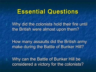 Essential QuestionsEssential Questions
1.1. Why did the colonists hold their fire untilWhy did the colonists hold their fire until
the British were almost upon them?the British were almost upon them?
2.2. How many assaults did the British armyHow many assaults did the British army
make during the Battle of Bunker Hill?make during the Battle of Bunker Hill?
3.3. Why can the Battle of Bunker Hill beWhy can the Battle of Bunker Hill be
considered a victory for the colonists?considered a victory for the colonists?
 