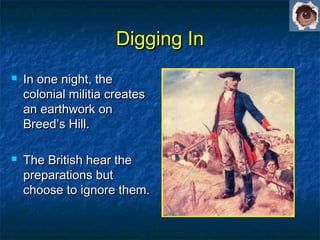 Digging InDigging In
 In one night, theIn one night, the
colonial militia createscolonial militia creates
an earthwork onan earthwork on
Breed’s Hill.Breed’s Hill.
 The British hear theThe British hear the
preparations butpreparations but
choose to ignore them.choose to ignore them.
 