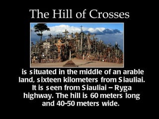 The Hill of Crosses is situated in the middle of an arable land, sixteen kilometers from Siauliai. It is seen from Siauliai – Ryga highway. The hill is 60 meters long and 40-50 meters wide . . 