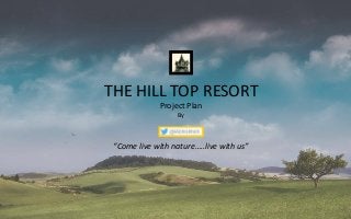THE HILL TOP RESORT 
Project Plan 
By 
“Come live with nature…..live with us” 
 
