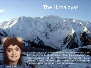 The Himalayas  Sujata Bhatt was born in Ahmadabad in 1956, and grew up in Pune. She emigrated to the United States in 1968. She was professor and writer-in-residence at the University of Victoria, British Columbia, Canada, in 1992.  She received the Commonwealth Poetry Prize (Asia) and the Alice Hunt Bartlett Award.  SujataBhatt 