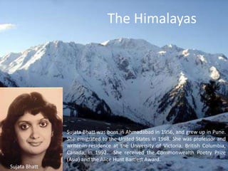 The Himalayas  Sujata Bhatt was born in Ahmadabad in 1956, and grew up in Pune. She emigrated to the United States in 1968. She was professor and writer-in-residence at the University of Victoria, British Columbia, Canada, in 1992.  She received the Commonwealth Poetry Prize (Asia) and the Alice Hunt Bartlett Award.  Sujata Bhatt 