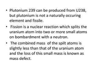 • Plutonium 239 can be produced from U238,
but plutonium is not a naturally occuring
element and fissile.
• Fission is a nuclear reaction which splits the
uranium atom into two or more small atoms
on bombardment with a neutron.
• The combined mass of the spilt atoms is
slightly less than that of the uranium atom
and the loss of this small mass is known as
mass defect.
 