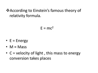 According to Einstein’s famous theory of
relativity formula.
E = mc2
• E = Energy
• M = Mass
• C = velocity of light , this mass to energy
conversion takes places
 