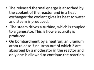 • The released thermal energy is absorbed by
the coolant of the reactor and in a heat
exchanger the coolant gives its heat to water
and steam is produced.
• The steam drives a turbine, which is coupled
to a generator. This is how electricity is
produced.
• On bombardment by a neutron, an uranium
atom release 3 neutron out of which 2 are
absorbed by a moderator in the reactor and
only one is allowed to continue the reaction.
 