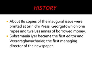 



About 80 copies of the inaugural issue were
printed at Srinidhi Press, Georgetown on one
rupee and twelves annas of borrowed money.
Subramania Iyer became the first editor and
Veeraraghavachariar, the first managing
director of the newspaper.

 