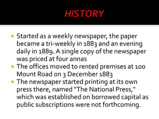 




Started as a weekly newspaper, the paper
became a tri-weekly in 1883 and an evening
daily in 1889. A single copy of the newspaper
was priced at four annas
The offices moved to rented premises at 100
Mount Road on 3 December 1883
The newspaper started printing at its own
press there, named "The National Press,"
which was established on borrowed capital as
public subscriptions were not forthcoming.

 
