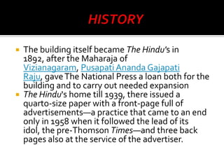 



The building itself became The Hindu's in
1892, after the Maharaja of
Vizianagaram, Pusapati Ananda Gajapati
Raju, gave The National Press a loan both for the
building and to carry out needed expansion
The Hindu's home till 1939, there issued a
quarto-size paper with a front-page full of
advertisements—a practice that came to an end
only in 1958 when it followed the lead of its
idol, the pre-Thomson Times—and three back
pages also at the service of the advertiser.

 