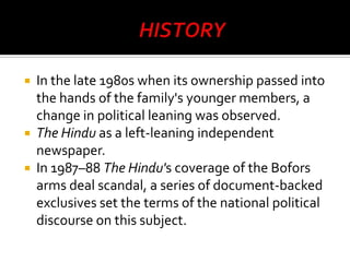 In the late 1980s when its ownership passed into
the hands of the family's younger members, a
change in political leaning was observed.
 The Hindu as a left-leaning independent
newspaper.
 In 1987–88 The Hindu's coverage of the Bofors
arms deal scandal, a series of document-backed
exclusives set the terms of the national political
discourse on this subject.


 