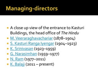 








A close up view of the entrance to Kasturi
Buildings, the head office of The Hindu
M. Veeraraghavachariar (1878–1904)
S. Kasturi Ranga Iyengar (1904–1923)
K. Srinivasan (1923–1959)
G. Narasimhan (1959–1977)
N. Ram (1977–2011)
K. Balaji (2011 – present)

 