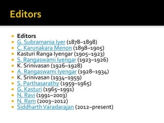 













Editors
G. Subramania Iyer (1878–1898)
C. Karunakara Menon (1898–1905)
Kasturi Ranga Iyengar (1905–1923)
S. Rangaswami Iyengar (1923–1926)
K. Srinivasan (1926–1928)
A. Rangaswami Iyengar (1928–1934)
K. Srinivasan (1934–1959)
S. Parthasarathy (1959–1965)
G. Kasturi (1965–1991)
N. Ravi (1991–2003)
N. Ram (2003–2012)
Siddharth Varadarajan (2012–present)

 
