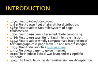 











1940: First to introduce colour.
1963: First to own fleet of aircraft for distribution.
1969: First to adopt facsimile system of page
transmission.
1980: First to use computer aided photo composing.
1986: First to use satellite for facsimile transmission.
1994: First to adopt wholly computerised integration of
text and graphics in page make-up and remote imaging.
1994: The Hindu launches Business Line.
1995: First newspaper to go on Internet.
2012: The Hindu in School was launched in 2 April for
students.
2013: The Hindu launches its Tamil version on 16 Septembe

 