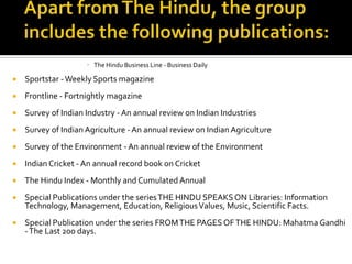  The Hindu Business Line - Business Daily



Sportstar - Weekly Sports magazine



Frontline - Fortnightly magazine



Survey of Indian Industry - An annual review on Indian Industries



Survey of Indian Agriculture - An annual review on Indian Agriculture



Survey of the Environment - An annual review of the Environment



Indian Cricket - An annual record book on Cricket



The Hindu Index - Monthly and Cumulated Annual



Special Publications under the series THE HINDU SPEAKS ON Libraries: Information
Technology, Management, Education, Religious Values, Music, Scientific Facts.



Special Publication under the series FROM THE PAGES OF THE HINDU: Mahatma Gandhi
- The Last 200 days.

 