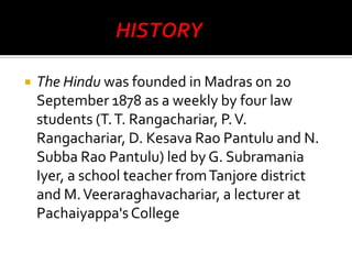

The Hindu was founded in Madras on 20
September 1878 as a weekly by four law
students (T. T. Rangachariar, P. V.
Rangachariar, D. Kesava Rao Pantulu and N.
Subba Rao Pantulu) led by G. Subramania
Iyer, a school teacher from Tanjore district
and M. Veeraraghavachariar, a lecturer at
Pachaiyappa's College

 