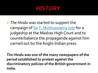 

The Hindu was started to support the
campaign of Sir T. Muthuswamy Iyer for a
judgeship at the Madras High Court and to
counterbalance the propaganda against him
carried out by the Anglo-Indian press.

The Hindu was one of the many newspapers of the
period established to protest against the
discriminatory policies of the British government in
India.

 