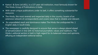  Kasturi & Sons Ltd (KSL), is a 137-year old institution, most famously known for
The Hindu Group of Publications in India.
 With seven unique publications under its belt, it offers something substantial for
everyone.
 The Hindu, the most revered and respected daily in the country, boasts of an
extensive network of correspondents and covers news that is reliable and relevant.
 Its unparalleled reach and dominance makes The Hindu the undisputed No. 1
English daily in South India.
 The newspaper is carefully designed to ensure that sense is always placed ahead
of sensationalism in line with its historical journalistic values and traditions. The
Hindu’s editorial section is held in high regard for its balanced views and opinions,
effusing an independent editorial stance.
 