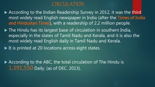 CIRCULATION
 According to the Indian Readership Survey in 2012, it was the third
most widely read English newspaper in India (after the Times of India
and Hindustan Times), with a readership of 2.2 million people.
 The Hindu has its largest base of circulation in southern India,
especially in the states of Tamil Nadu and Kerala, and it is also the
most widely read English daily in Tamil Nadu and Kerala.
 It is printed at 20 locations across eight states.
 According to the ABC, the total circulation of The Hindu is
1,391,550 Daily. (as of DEC. 2013).
 