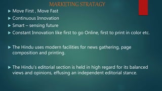 MARKETING STRATAGY
 Move First , Move Fast
 Continuous Innovation
 Smart – sensing future
 Constant Innovation like first to go Online, first to print in color etc.
 The Hindu uses modern facilities for news gathering, page
composition and printing.
 The Hindu’s editorial section is held in high regard for its balanced
views and opinions, effusing an independent editorial stance.
 