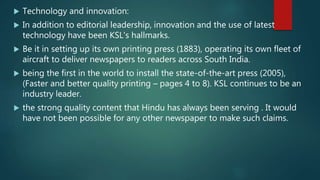  Technology and innovation:
 In addition to editorial leadership, innovation and the use of latest
technology have been KSL's hallmarks.
 Be it in setting up its own printing press (1883), operating its own fleet of
aircraft to deliver newspapers to readers across South India.
 being the first in the world to install the state-of-the-art press (2005),
(Faster and better quality printing – pages 4 to 8). KSL continues to be an
industry leader.
 the strong quality content that Hindu has always been serving . It would
have not been possible for any other newspaper to make such claims.
 