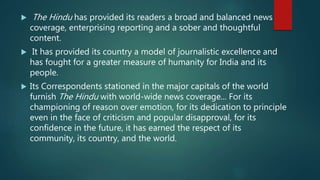  The Hindu has provided its readers a broad and balanced news
coverage, enterprising reporting and a sober and thoughtful
content.
 It has provided its country a model of journalistic excellence and
has fought for a greater measure of humanity for India and its
people.
 Its Correspondents stationed in the major capitals of the world
furnish The Hindu with world-wide news coverage... For its
championing of reason over emotion, for its dedication to principle
even in the face of criticism and popular disapproval, for its
confidence in the future, it has earned the respect of its
community, its country, and the world.
 