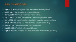 Key milestones:
 Sept 20, 1878 : Six young men start The Hindu as a weekly edition.
 April 1, 1889 : The Hindu becomes an evening daily.
 Nov 11, 1940 : The Hindu becomes a morning daily.
 July 15, 1978 : KSL starts The Sportstar a weekly magazine for Sports.
 Dec 1, 1984 : KSL starts Frontline a fortnightly magazine on current affairs.
 Jan 28, 1994 : KSL starts The Hindu Business Line, a business daily.
 April 18, 1996 : The Hindu Internet Edition launched.
 Sept 13, 2003 : The Hindu celebrates 125 years.
 Sept 20, 2012 : KSL launches The Hindu Centre for Politics and Public Policy.
 
