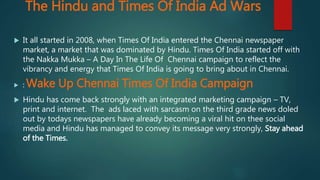 The Hindu and Times Of India Ad Wars
 It all started in 2008, when Times Of India entered the Chennai newspaper
market, a market that was dominated by Hindu. Times Of India started off with
the Nakka Mukka – A Day In The Life Of Chennai campaign to reflect the
vibrancy and energy that Times Of India is going to bring about in Chennai.
 : Wake Up Chennai Times Of India Campaign
 Hindu has come back strongly with an integrated marketing campaign – TV,
print and internet. The ads laced with sarcasm on the third grade news doled
out by todays newspapers have already becoming a viral hit on thee social
media and Hindu has managed to convey its message very strongly, Stay ahead
of the Times.
 