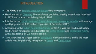 INTRODUCTION
 The Hindu is an English-language Indian daily newspaper.
 Headquarters at Chennai, The Hindu was published weekly when it was launched
in 1878, and started publishing daily in 1889.
 It is the second most circulated English-language newspaper in India, with average
qualifying sales of 1.39 million copies (as of December 2013).
 According to the Indian Readership Survey in 2012, it was the third most widely
read English newspaper in India (after the Times of India and Hindustan Times),
with a readership of 2.2 million people.
 The Hindu has its largest base of circulation in southern India, and is the most
widely read English daily newspaper in Kerala and Tamil Nadu.
 