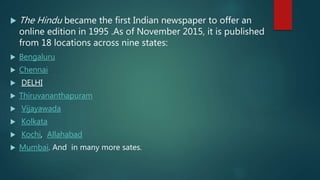  The Hindu became the first Indian newspaper to offer an
online edition in 1995 .As of November 2015, it is published
from 18 locations across nine states:
 Bengaluru
 Chennai
 DELHI
 Thiruvananthapuram
 Vijayawada
 Kolkata
 Kochi, Allahabad
 Mumbai. And in many more sates.
 