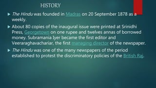 HISTORY
 The Hindu was founded in Madras on 20 September 1878 as a
weekly.
 About 80 copies of the inaugural issue were printed at Srinidhi
Press, Georgetown on one rupee and twelves annas of borrowed
money. Subramania Iyer became the first editor and
Veeraraghavachariar, the first managing director of the newspaper.
 The Hindu was one of the many newspapers of the period
established to protest the discriminatory policies of the British Raj.
 