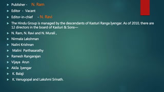  Publisher - N. Ram
 Editor - Vacant
 Editor-in-chief - N. Ravi
 The Hindu Group is managed by the descendants of Kasturi Ranga Iyengar. As of 2010, there are
12 directors in the board of Kasturi & Sons—
 N. Ram, N. Ravi and N. Murali ,
 Nirmala Lakshman
 Nalini Krishnan
 Malini Parthasarathy
 Ramesh Rangarajan
 Vijaya Arun
 Akila Iyengar
 K. Balaji
 K. Venugopal and Lakshmi Srinath.
 